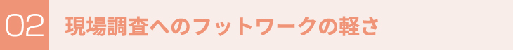 現場調査へのフットワークの軽さ