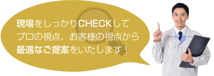 現場をしっかりCHECKしてプロの視点、お客様の視点から最適な提案をいたします！