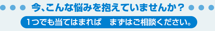 今、こんな悩みを抱えていませんか？